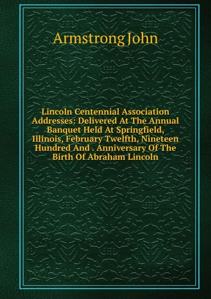 Обложка книги Lincoln Centennial Association Addresses: Delivered At The Annual Banquet Held At Springfield, Illinois, February Twelfth, Nineteen Hundred And . Anniversary Of The Birth Of Abraham Lincoln, Armstrong John
