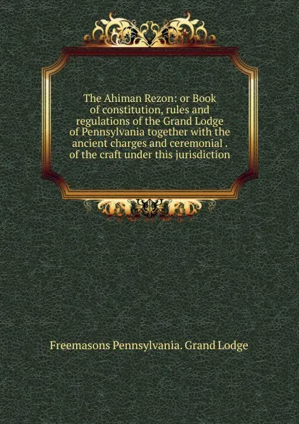 Обложка книги The Ahiman Rezon: or Book of constitution, rules and regulations of the Grand Lodge of Pennsylvania together with the ancient charges and ceremonial . of the craft under this jurisdiction, Freemasons Pennsylvania. Grand Lodge