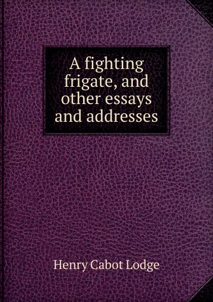 Обложка книги A fighting frigate, and other essays and addresses, Henry Cabot Lodge