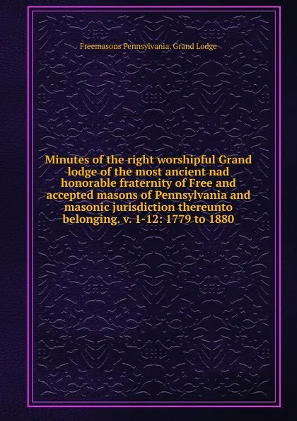 Обложка книги Minutes of the right worshipful Grand lodge of the most ancient nad honorable fraternity of Free and accepted masons of Pennsylvania and masonic jurisdiction thereunto belonging. v. 1-12: 1779 to 1880, Freemasons Pennsylvania. Grand Lodge