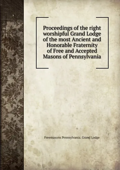 Обложка книги Proceedings of the right worshipful Grand Lodge of the most Ancient and Honorable Fraternity of Free and Accepted Masons of Pennsylvania, Freemasons Pennsylvania. Grand Lodge