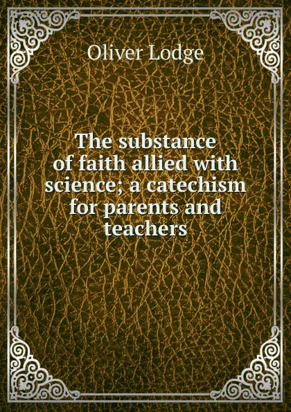 Обложка книги The substance of faith allied with science; a catechism for parents and teachers, Lodge Oliver