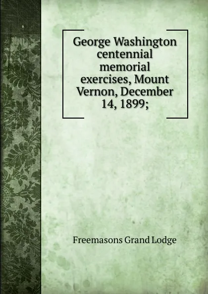 Обложка книги George Washington centennial memorial exercises, Mount Vernon, December 14, 1899;, Freemasons Grand Lodge