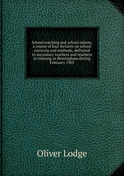 Обложка книги School teaching and school reform, a course of four lectures on school curricula and methods, delivered to secondary teachers and teachers in training at Birmingham during February 1905, Lodge Oliver