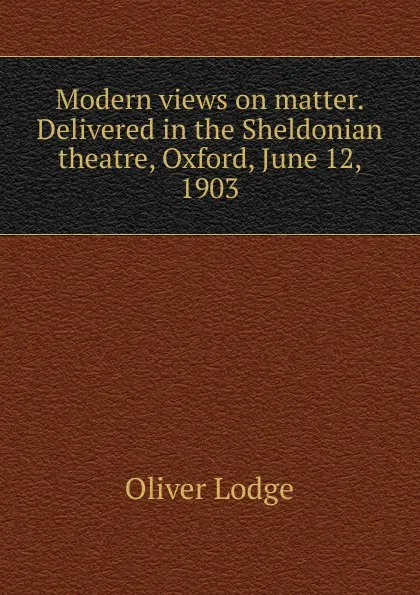 Обложка книги Modern views on matter. Delivered in the Sheldonian theatre, Oxford, June 12, 1903, Lodge Oliver