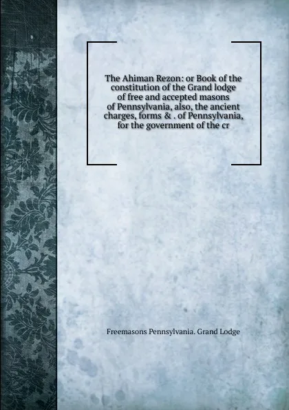 Обложка книги The Ahiman Rezon: or Book of the constitution of the Grand lodge of free and accepted masons of Pennsylvania, also, the ancient charges, forms . . of Pennsylvania, for the government of the cr, Freemasons Pennsylvania. Grand Lodge