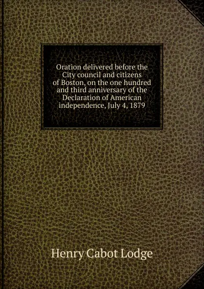 Обложка книги Oration delivered before the City council and citizens of Boston, on the one hundred and third anniversary of the Declaration of American independence, July 4, 1879, Henry Cabot Lodge