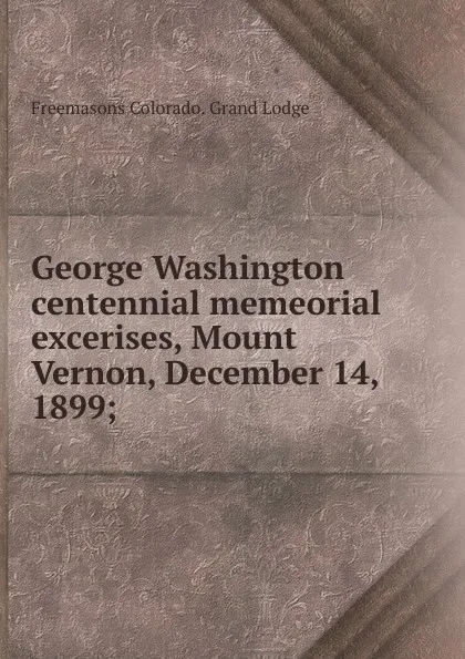 Обложка книги George Washington centennial memeorial excerises, Mount Vernon, December 14, 1899;, Freemasons Colorado. Grand Lodge