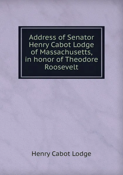 Обложка книги Address of Senator Henry Cabot Lodge of Massachusetts, in honor of Theodore Roosevelt, Henry Cabot Lodge