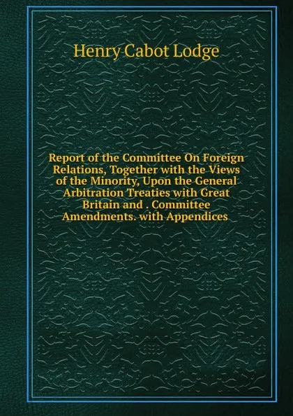 Обложка книги Report of the Committee On Foreign Relations, Together with the Views of the Minority, Upon the General Arbitration Treaties with Great Britain and . Committee Amendments. with Appendices ., Henry Cabot Lodge