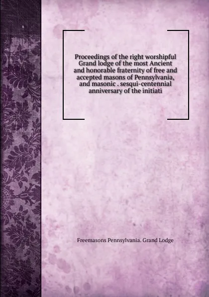 Обложка книги Proceedings of the right worshipful Grand lodge of the most Ancient and honorable fraternity of free and accepted masons of Pennsylvania, and masonic . sesqui-centennial anniversary of the initiati, Freemasons Pennsylvania. Grand Lodge