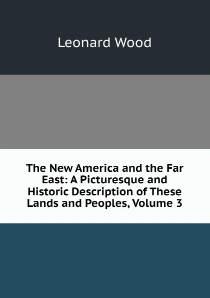 Обложка книги The New America and the Far East: A Picturesque and Historic Description of These Lands and Peoples, Volume 3, Leonard Wood