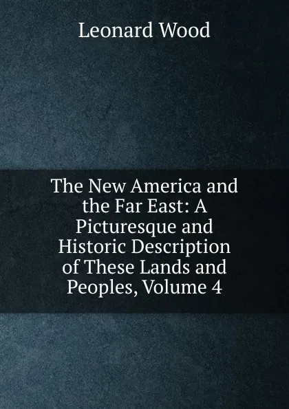 Обложка книги The New America and the Far East: A Picturesque and Historic Description of These Lands and Peoples, Volume 4, Leonard Wood