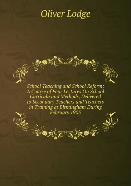 Обложка книги School Teaching and School Reform: A Course of Four Lectures On School Curricula and Methods, Delivered to Secondary Teachers and Teachers in Training at Birmingham During February 1905, Lodge Oliver