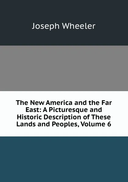 Обложка книги The New America and the Far East: A Picturesque and Historic Description of These Lands and Peoples, Volume 6, Joseph Wheeler