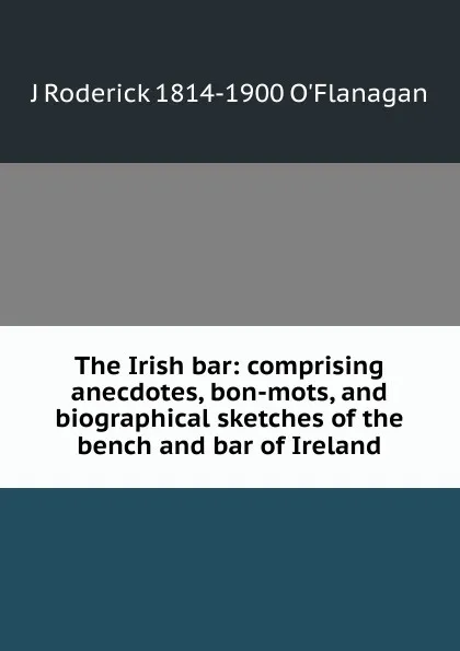 Обложка книги The Irish bar: comprising anecdotes, bon-mots, and biographical sketches of the bench and bar of Ireland, J Roderick 1814-1900 O'Flanagan