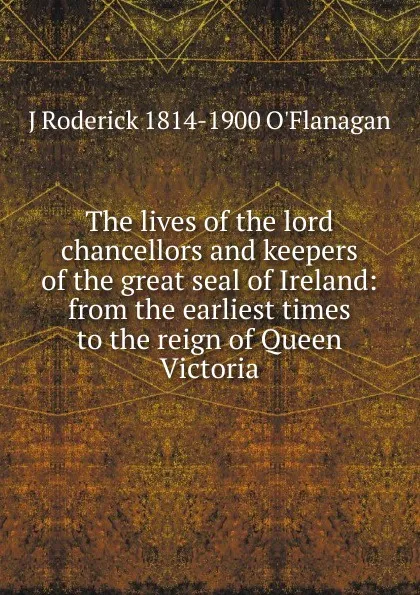 Обложка книги The lives of the lord chancellors and keepers of the great seal of Ireland: from the earliest times to the reign of Queen Victoria, J Roderick 1814-1900 O'Flanagan