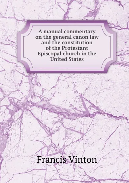 Обложка книги A manual commentary on the general canon law and the constitution of the Protestant Episcopal church in the United States, Francis Vinton