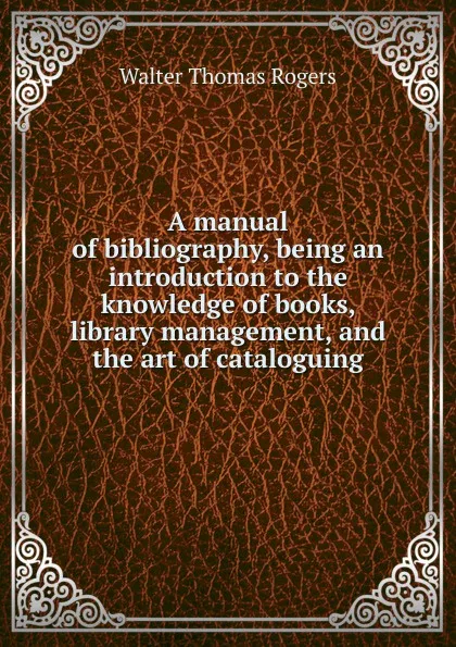 Обложка книги A manual of bibliography, being an introduction to the knowledge of books, library management, and the art of cataloguing, Walter Thomas Rogers