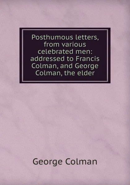 Обложка книги Posthumous letters, from various celebrated men: addressed to Francis Colman, and George Colman, the elder, Colman George
