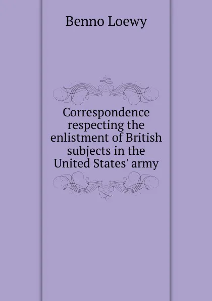 Обложка книги Correspondence respecting the enlistment of British subjects in the United States. army, Benno Loewy