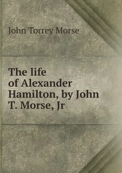 Обложка книги The life of Alexander Hamilton, by John T. Morse, Jr, John Torrey Morse