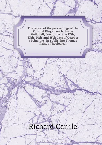 Обложка книги The report of the proceedings of the Court of King.s bench: in the Guildhall, London, on the 12th, 13th, 14th, and 15th days of October : being the . in publishing Thomas Paine.s Theological, Richard Carlile