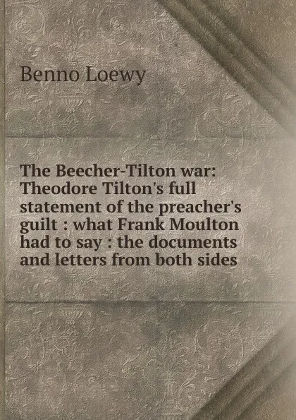 Обложка книги The Beecher-Tilton war: Theodore Tilton.s full statement of the preacher.s guilt : what Frank Moulton had to say : the documents and letters from both sides, Benno Loewy