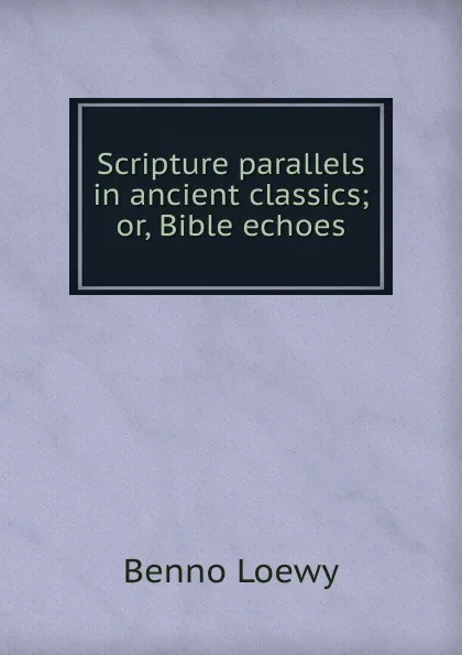 Обложка книги Scripture parallels in ancient classics; or, Bible echoes, Benno Loewy