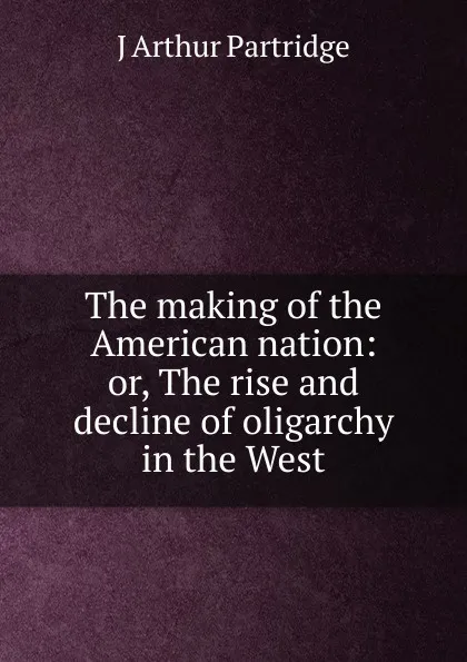 Обложка книги The making of the American nation: or, The rise and decline of oligarchy in the West, J Arthur Partridge