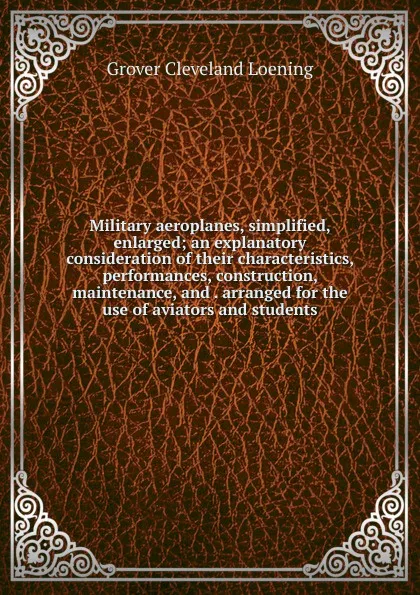 Обложка книги Military aeroplanes, simplified, enlarged; an explanatory consideration of their characteristics, performances, construction, maintenance, and . arranged for the use of aviators and students, Grover Cleveland Loening