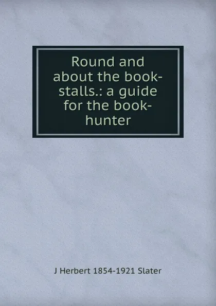 Обложка книги Round and about the book-stalls.: a guide for the book-hunter., J Herbert 1854-1921 Slater