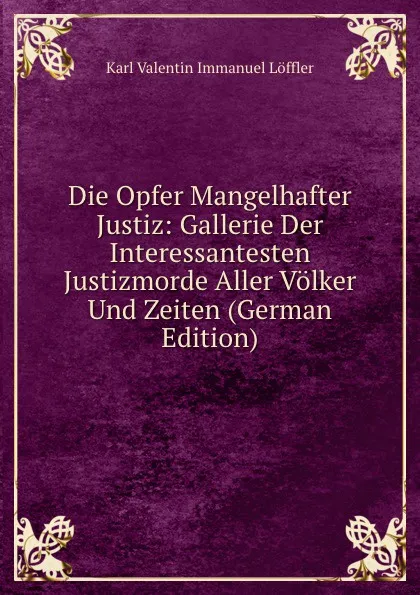 Обложка книги Die Opfer Mangelhafter Justiz: Gallerie Der Interessantesten Justizmorde Aller Volker Und Zeiten (German Edition), Karl Valentin Immanuel Löffler