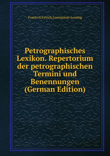 Обложка книги Petrographisches Lexikon. Repertorium der petrographischen Termini und Benennungen (German Edition), Frants IUl'evich Loewinson-Lessing