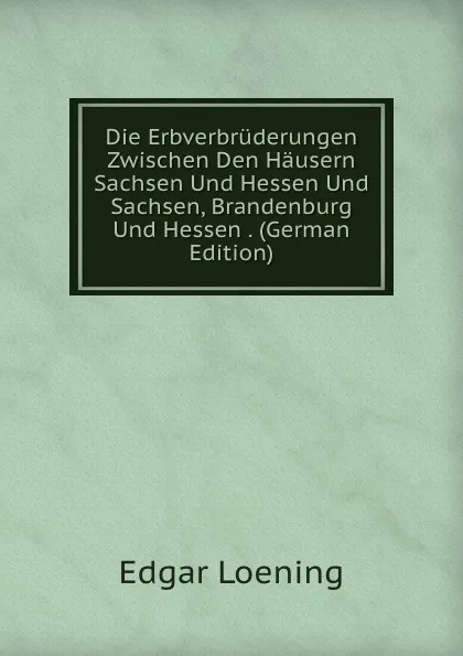 Обложка книги Die Erbverbruderungen Zwischen Den Hausern Sachsen Und Hessen Und Sachsen, Brandenburg Und Hessen . (German Edition), Edgar Loening