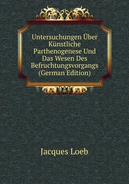 Обложка книги Untersuchungen Uber Kunstliche Parthenogenese Und Das Wesen Des Befruchtungsvorgangs (German Edition), Jacques Loeb