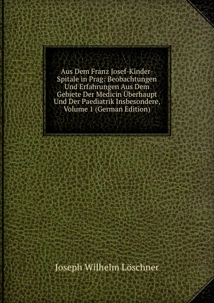 Обложка книги Aus Dem Franz Josef-Kinder-Spitale in Prag: Beobachtungen Und Erfahrungen Aus Dem Gebiete Der Medicin Uberhaupt Und Der Paediatrik Insbesondere, Volume 1 (German Edition), Joseph Wilhelm Löschner