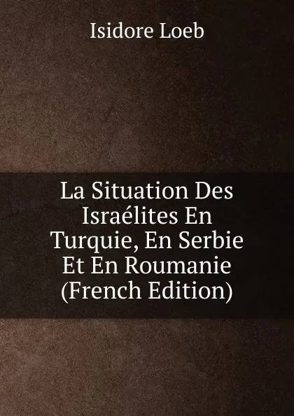 Обложка книги La Situation Des Israelites En Turquie, En Serbie Et En Roumanie (French Edition), Isidore Loeb