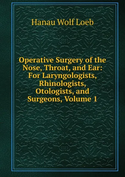 Обложка книги Operative Surgery of the Nose, Throat, and Ear: For Laryngologists, Rhinologists, Otologists, and Surgeons, Volume 1, Hanau Wolf Loeb