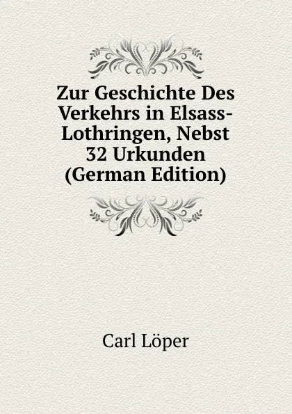 Обложка книги Zur Geschichte Des Verkehrs in Elsass-Lothringen, Nebst 32 Urkunden (German Edition), C. Löper