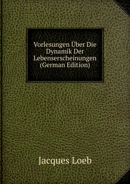 Обложка книги Vorlesungen Uber Die Dynamik Der Lebenserscheinungen (German Edition), Jacques Loeb