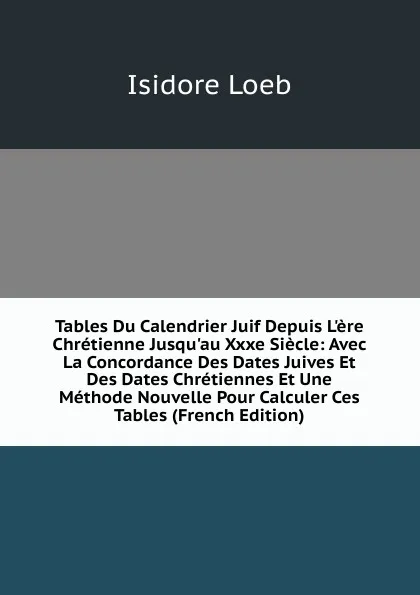 Обложка книги Tables Du Calendrier Juif Depuis L.ere Chretienne Jusqu.au Xxxe Siecle: Avec La Concordance Des Dates Juives Et Des Dates Chretiennes Et Une Methode Nouvelle Pour Calculer Ces Tables (French Edition), Isidore Loeb