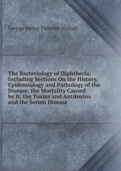 Обложка книги The Bacteriology of Diphtheria: Including Sections On the History, Epidemiology and Pathology of the Disease, the Mortality Caused by It, the Toxins and Antitoxins and the Serum Disease, George Henry Falkiner Nuttall