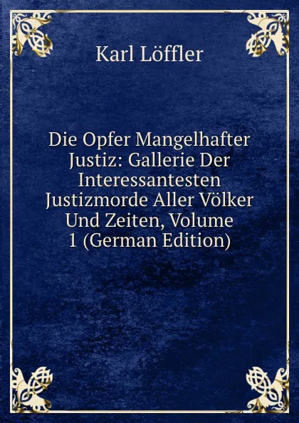 Обложка книги Die Opfer Mangelhafter Justiz: Gallerie Der Interessantesten Justizmorde Aller Volker Und Zeiten, Volume 1 (German Edition), Karl Löffler