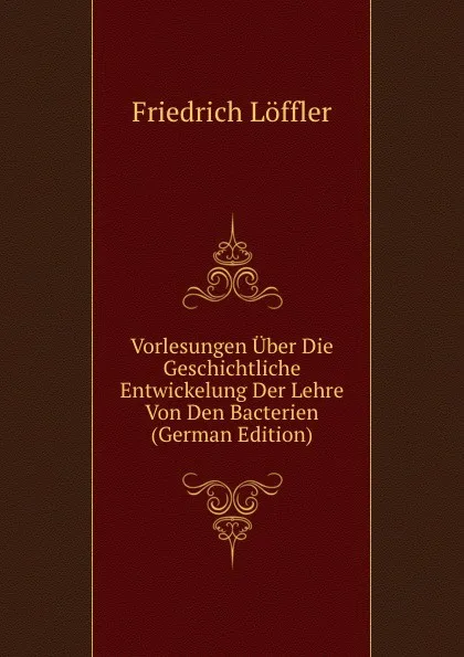 Обложка книги Vorlesungen Uber Die Geschichtliche Entwickelung Der Lehre Von Den Bacterien (German Edition), Friedrich Löffler