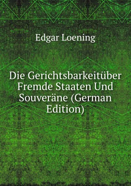 Обложка книги Die Gerichtsbarkeituber Fremde Staaten Und Souverane (German Edition), Edgar Loening