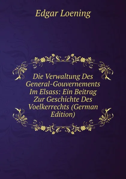 Обложка книги Die Verwaltung Des General-Gouvernements Im Elsass: Ein Beitrag Zur Geschichte Des Voelkerrechts (German Edition), Edgar Loening