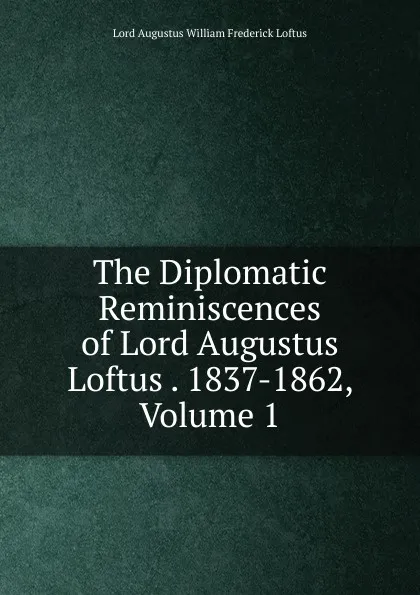 Обложка книги The Diplomatic Reminiscences of Lord Augustus Loftus . 1837-1862, Volume 1, Lord Augustus William Frederick Loftus