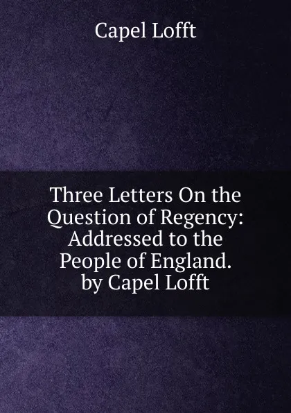 Обложка книги Three Letters On the Question of Regency: Addressed to the People of England. by Capel Lofft, Capel Lofft
