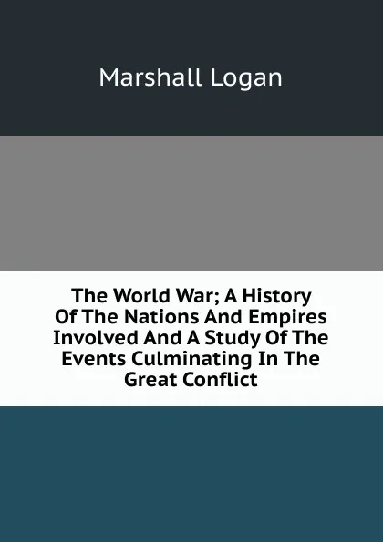 Обложка книги The World War; A History Of The Nations And Empires Involved And A Study Of The Events Culminating In The Great Conflict, Marshall Logan